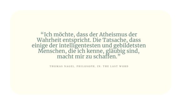Zitat von Thomas Nagel, Philosoph: "Ich möchte, dass der Atheismus der Wahrheit entspricht. Die Tatsache, dass einige der intelligentesten und gebildetsten Menschen, die ich kenne, gläubig sind, macht mir zu schaffen."